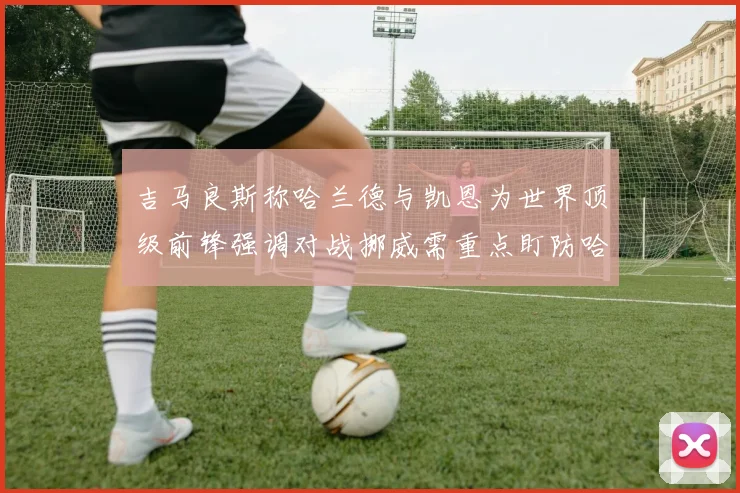 吉马良斯称哈兰德与凯恩为世界顶级前锋强调对战挪威需重点盯防哈兰德