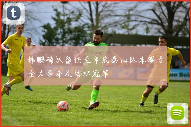 韩鹏确认留任至年底泰山队本赛季全力争夺足协杯冠军