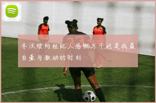齐沃续约经纪人感慨万千这是我最自豪与激动的时刻