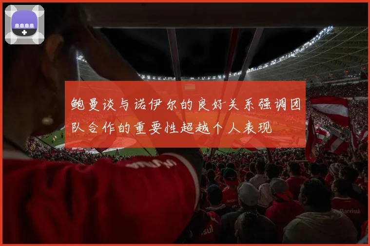 鲍曼谈与诺伊尔的良好关系强调团队合作的重要性超越个人表现