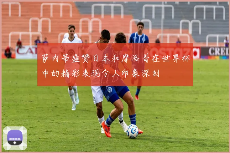 萨内蒂盛赞日本和摩洛哥在世界杯中的精彩表现令人印象深刻