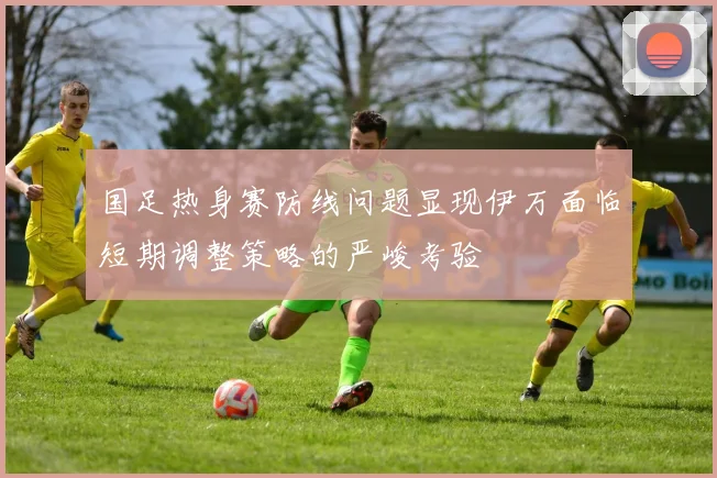 国足热身赛防线问题显现伊万面临短期调整策略的严峻考验