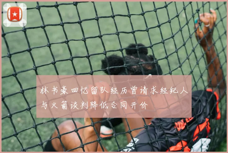 林书豪回忆留队经历曾请求经纪人与火箭谈判降低合同开价