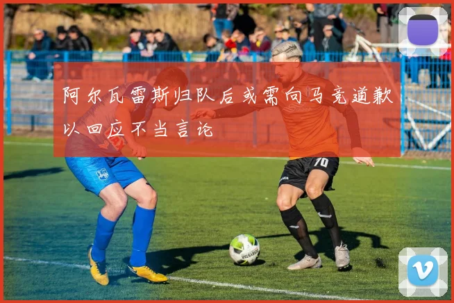 阿尔瓦雷斯归队后或需向马竞道歉以回应不当言论
