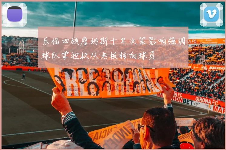 乐福回顾詹姆斯十年决策影响强调球队掌控权从老板转向球员