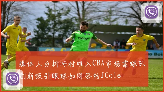 媒体人分析河村难入CBA市场需球队创新吸引眼球如同签约JCole