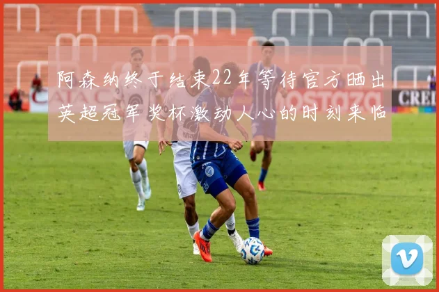 阿森纳终于结束22年等待官方晒出英超冠军奖杯激动人心的时刻来临