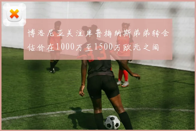 博洛尼亚关注库普梅纳斯弟弟转会估价在1000万至1500万欧元之间