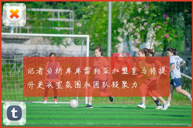 记者分析库库雷利亚加盟皇马将提升更衣室氛围和团队凝聚力