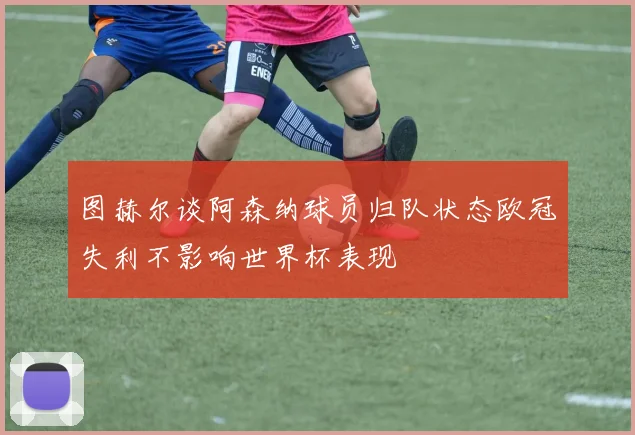 图赫尔谈阿森纳球员归队状态欧冠失利不影响世界杯表现
