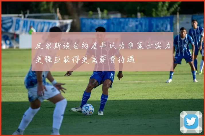 皮尔斯谈合约差异认为华莱士实力更强应获得更高薪资待遇