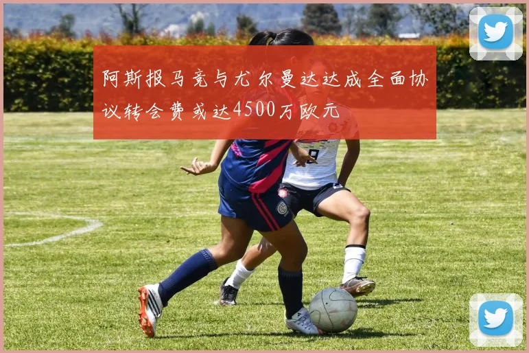 阿斯报马竞与尤尔曼达达成全面协议转会费或达4500万欧元