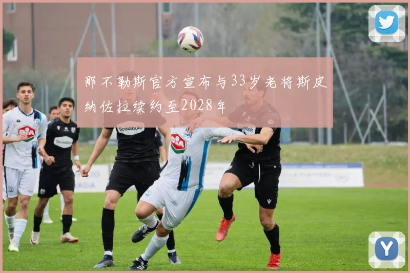 那不勒斯官方宣布与33岁老将斯皮纳佐拉续约至2028年