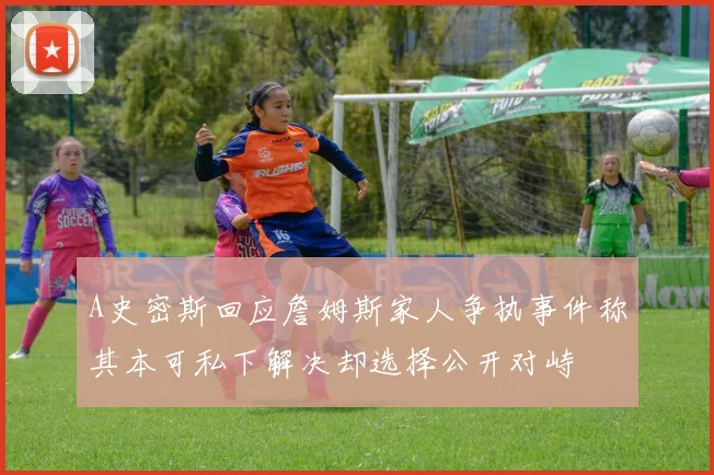 A史密斯回应詹姆斯家人争执事件称其本可私下解决却选择公开对峙